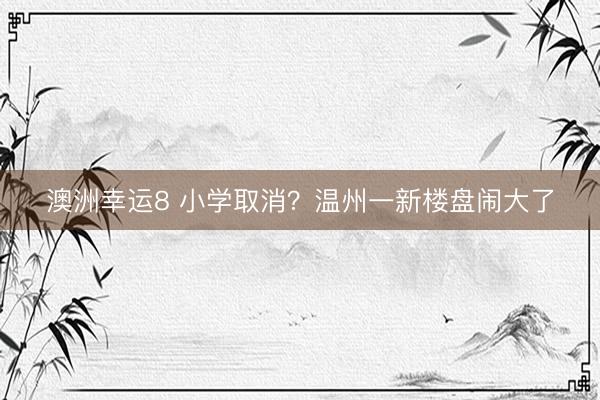 澳洲幸運8 小學(xué)取消？溫州一新樓盤鬧大了
