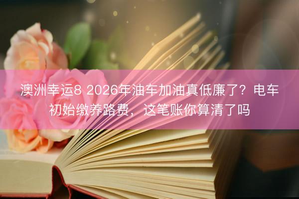 澳洲幸運8 2026年油車加油真低廉了？電車初始繳養路費，這筆賬你算清了嗎