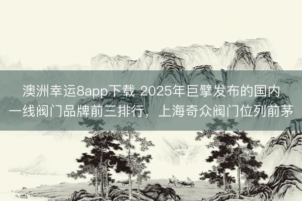 澳洲幸運8app下載 2025年巨擘發(fā)布的國內(nèi)一線閥門品牌前三排行，上海奇眾閥門位列前茅