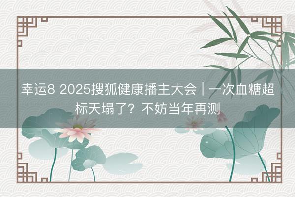 幸運8 2025搜狐健康播主大會 | 一次血糖超標天塌了？不妨當年再測