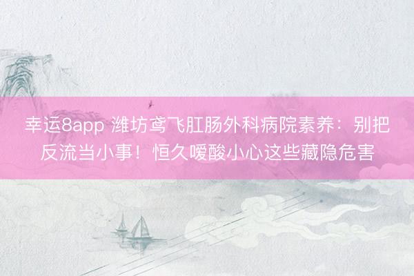 幸運8app 濰坊鳶飛肛腸外科病院素養：別把反流當小事！恒久噯酸小心這些藏隱危害