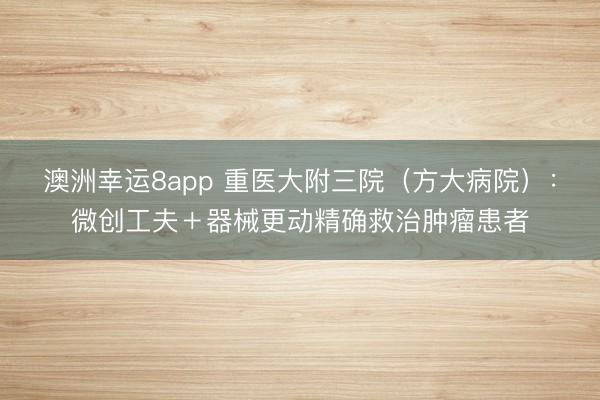 澳洲幸運(yùn)8app 重醫(yī)大附三院（方大病院）：微創(chuàng)工夫＋器械更動(dòng)精確救治腫瘤患者