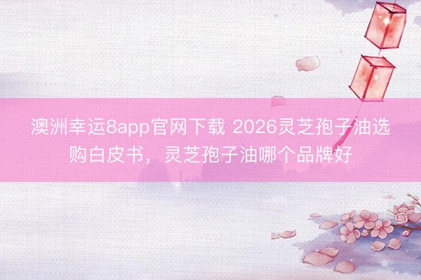 澳洲幸運8app官網(wǎng)下載 2026靈芝孢子油選購白皮書，靈芝孢子油哪個品牌好