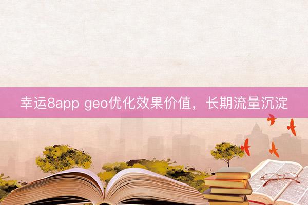 幸運(yùn)8app geo優(yōu)化效果價(jià)值，長(zhǎng)期流量沉淀