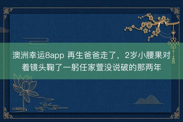 澳洲幸運(yùn)8app 再生爸爸走了，2歲小腰果對(duì)著鏡頭鞠了一躬任家萱沒說破的那兩年