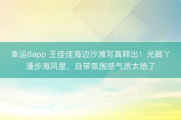 幸運(yùn)8app 王佳佳海邊沙灘寫(xiě)真釋出！光腳丫漫步海風(fēng)里，自帶氛圍感氣質(zhì)太絕了