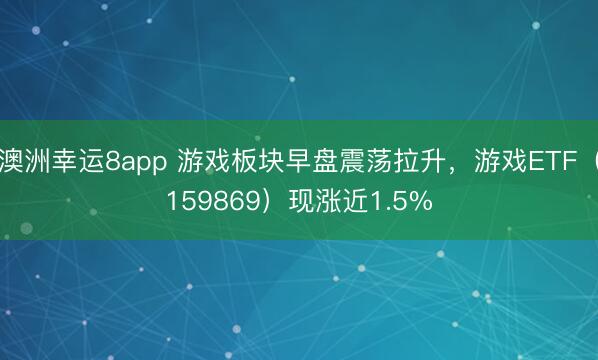 澳洲幸運8app 游戲板塊早盤震蕩拉升，游戲ETF（159869）現漲近1.5%