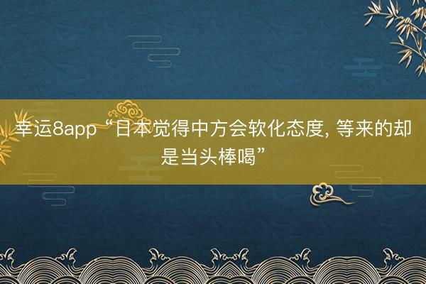 幸運8app “日本覺得中方會軟化態度， 等來的卻是當頭棒喝”