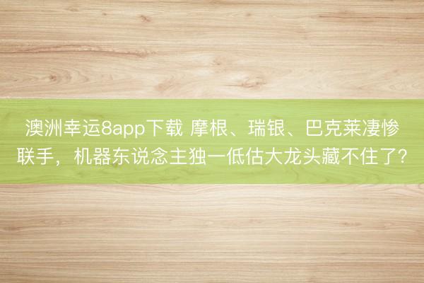 澳洲幸運8app下載 摩根、瑞銀、巴克萊凄慘聯手，機器東說念主獨一低估大龍頭藏不住了？